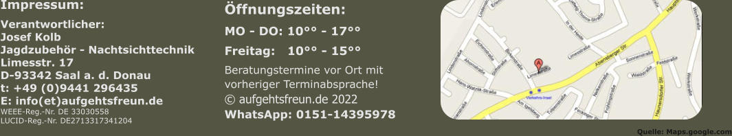 Impressum: Verantwortlicher:Josef KolbJagdzubehör - NachtsichttechnikLimesstr. 17D-93342 Saal a. d. Donaut: +49 (0)9441 296435E: info(et)aufgehtsfreun.deWEEE-Reg.-Nr. DE 33030558LUCID-Reg.-Nr. DE2713317341204 Öffnungszeiten:  MO - DO: 10°° - 17°° Freitag:   10°° - 15°° Beratungstermine vor Ort mitvorheriger Terminabsprache!© aufgehtsfreun.de 2022WhatsApp: 0151-14395978    Quelle: Maps.google.com