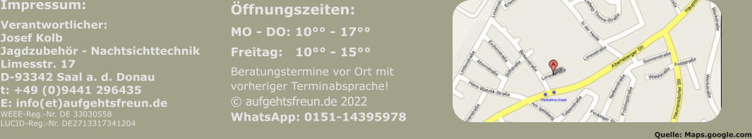 Impressum: Verantwortlicher:Josef KolbJagdzubehör - NachtsichttechnikLimesstr. 17D-93342 Saal a. d. Donaut: +49 (0)9441 296435E: info(et)aufgehtsfreun.deWEEE-Reg.-Nr. DE 33030558LUCID-Reg.-Nr. DE2713317341204 Öffnungszeiten:  MO - DO: 10°° - 17°° Freitag:   10°° - 15°° Beratungstermine vor Ort mitvorheriger Terminabsprache!© aufgehtsfreun.de 2022WhatsApp: 0151-14395978    Quelle: Maps.google.com