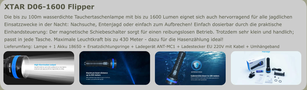XTAR D06-1600 Flipper Die bis zu 100m wasserdichte Tauchertaschenlampe mit bis zu 1600 Lumen eignet sich auch hervorragend für alle jagdlichen  Einsatzzwecke in der Nacht: Nachsuche, Entenjagd oder einfach zum Aufbrechen! Einfach dosierbar durch die praktische  Einhandsteuerung: Der magnetische Schiebeschalter sorgt für einen reibungslosen Betrieb. Trotzdem sehr klein und handlich;  passt in jede Tasche. Maximale Leuchtkraft bis zu 430 Meter - dazu für die Hasenzählung ideal! Lieferumfang: Lampe + 1 Akku 18650 + Ersatzdichtungsringe + Ladegerät ANT-MC1 + Ladestecker EU 220V mit Kabel + Umhängeband
