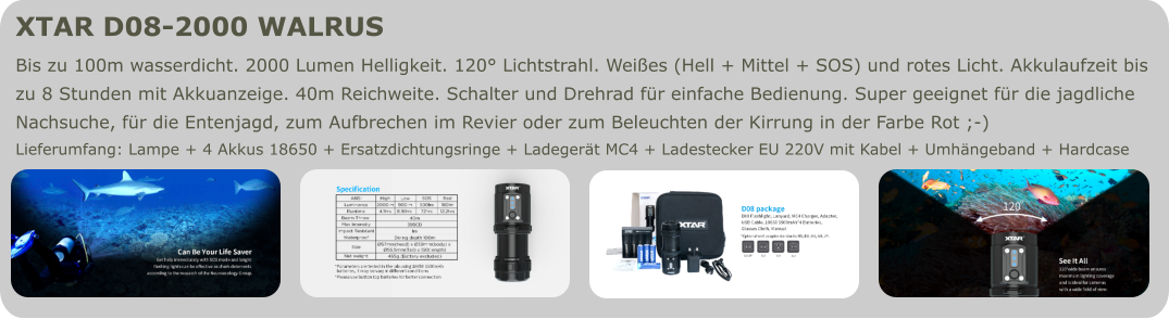 XTAR D08-2000 WALRUS  Bis zu 100m wasserdicht. 2000 Lumen Helligkeit. 120° Lichtstrahl. Weißes (Hell + Mittel + SOS) und rotes Licht. Akkulaufzeit bis zu 8 Stunden mit Akkuanzeige. 40m Reichweite. Schalter und Drehrad für einfache Bedienung. Super geeignet für die jagdliche  Nachsuche, für die Entenjagd, zum Aufbrechen im Revier oder zum Beleuchten der Kirrung in der Farbe Rot ;-) Lieferumfang: Lampe + 4 Akkus 18650 + Ersatzdichtungsringe + Ladegerät MC4 + Ladestecker EU 220V mit Kabel + Umhängeband + Hardcase