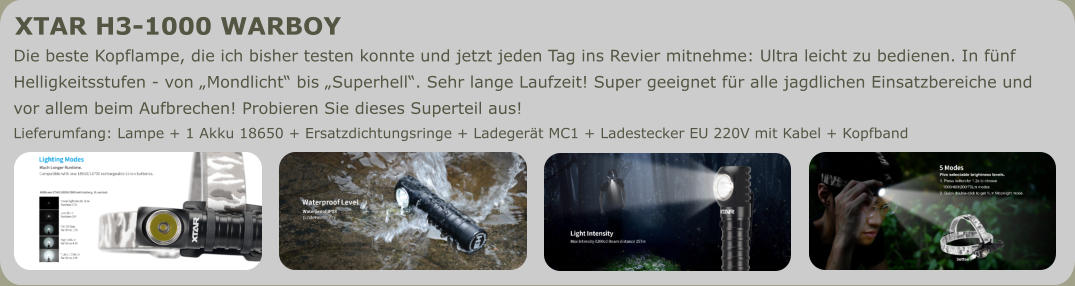 Die beste Kopflampe, die ich bisher testen konnte und jetzt jeden Tag ins Revier mitnehme: Ultra leicht zu bedienen. In fünf  Helligkeitsstufen - von „Mondlicht“ bis „Superhell“. Sehr lange Laufzeit! Super geeignet für alle jagdlichen Einsatzbereiche und  vor allem beim Aufbrechen! Probieren Sie dieses Superteil aus! Lieferumfang: Lampe + 1 Akku 18650 + Ersatzdichtungsringe + Ladegerät MC1 + Ladestecker EU 220V mit Kabel + Kopfband XTAR H3-1000 WARBOY