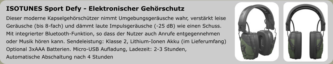 ISOTUNES Sport Defy - Elektronischer Gehörschutz Dieser moderne Kapselgehörschützer nimmt Umgebungsgeräusche wahr, verstärkt leise  Geräusche (bis 8-fach) und dämmt laute Impulsgeräusche (-25 dB) wie einen Schuss.  Mit integrierter Bluetooth-Funktion, so dass der Nutzer auch Anrufe entgegennehmen  oder Musik hören kann. Sendeleistung: Klasse 2, Lithium-Ionen Akku (im Lieferumfang) Optional 3xAAA Batterien. Micro-USB Aufladung, Ladezeit: 2-3 Stunden,  Automatische Abschaltung nach 4 Stunden