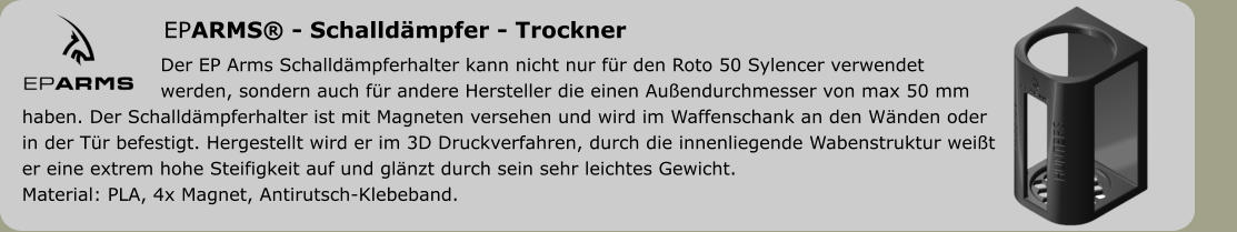EPARMS® - Schalldämpfer - Trockner   Der EP Arms Schalldämpferhalter kann nicht nur für den Roto 50 Sylencer verwendet    werden, sondern auch für andere Hersteller die einen Außendurchmesser von max 50 mm haben. Der Schalldämpferhalter ist mit Magneten versehen und wird im Waffenschank an den Wänden oder in der Tür befestigt. Hergestellt wird er im 3D Druckverfahren, durch die innenliegende Wabenstruktur weißt er eine extrem hohe Steifigkeit auf und glänzt durch sein sehr leichtes Gewicht. Material: PLA, 4x Magnet, Antirutsch-Klebeband.