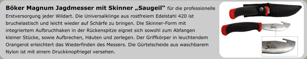 Böker Magnum Jagdmesser mit Skinner „Saugeil“ für die professionelle  Erstversorgung jeder Wildart. Die Universalklinge aus rostfreiem Edelstahl 420 ist  bruchelastisch und leicht wieder auf Schärfe zu bringen. Die Skinner-Form mit  integriertem Aufbruchhaken in der Rückenspitze eignet sich sowohl zum Abfangen  kleiner Stücke, sowie Aufbrechen, Häuten und zerlegen. Der Griffkörper in leuchtendem Orangerot erleichtert das Wiederfinden des Messers. Die Gürtelscheide aus waschbarem  Nylon ist mit einem Druckknopfriegel versehen.