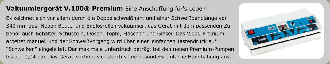 Vakuumiergerät V.100® Premium Eine Anschaffung für's Leben! Es zeichnet sich vor allem durch die Doppelschweißnaht und einer Schweißbandlänge von  340 mm aus. Neben Beutel und Endlosrollen vakuumiert das Gerät mit dem passenden Zu- behör auch Behälter, Schüsseln, Dosen, Töpfe, Flaschen und Gläser. Das V.100 Premium  arbeitet manuell und der Schweißvorgang wird über einen einfachen Tastendruck auf  "Schweißen" eingeleitet. Der maximale Unterdruck beträgt bei den neuen Premium-Pumpen bis zu -0,94 bar. Das Gerät zeichnet sich durch seine besonders einfache Handhabung aus.
