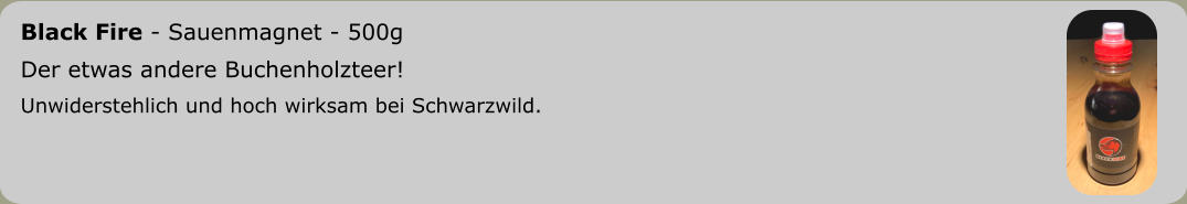 Black Fire - Sauenmagnet - 500g	 Der etwas andere Buchenholzteer! Unwiderstehlich und hoch wirksam bei Schwarzwild.